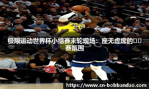 极限运动世界杯小组赛末轮现场：座无虚席的��赛氛围